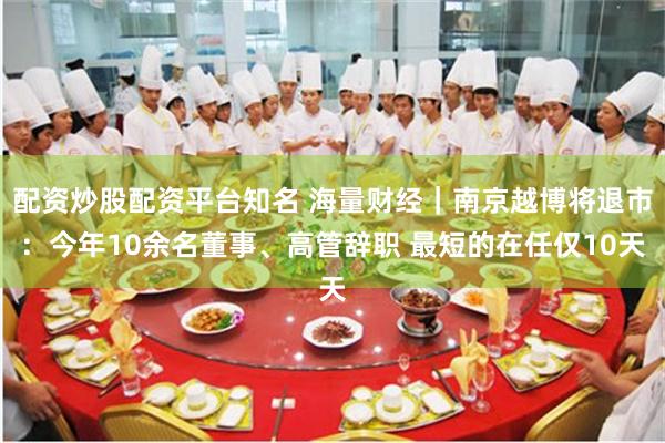 配资炒股配资平台知名 海量财经｜南京越博将退市：今年10余名董事、高管辞职 最短的在任仅10天