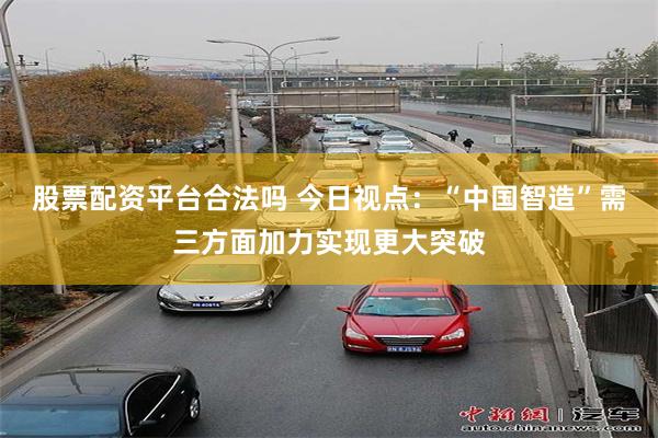 股票配资平台合法吗 今日视点：“中国智造”需三方面加力实现更大突破