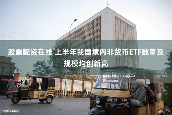 股票配资在线 上半年我国境内非货币ETF数量及规模均创新高