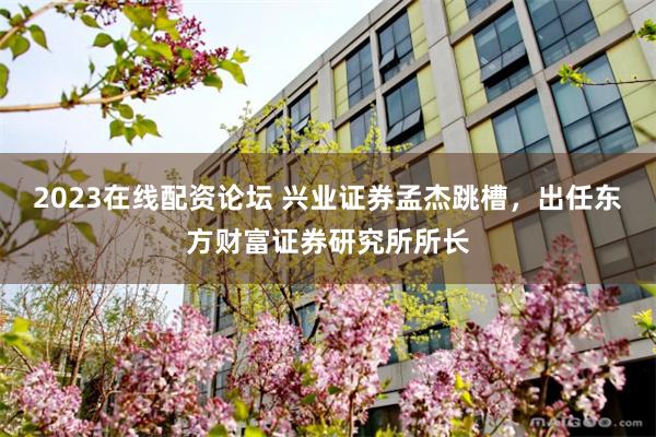 2023在线配资论坛 兴业证券孟杰跳槽，出任东方财富证券研究所所长
