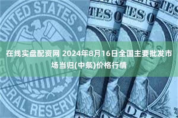 在线实盘配资网 2024年8月16日全国主要批发市场当归(中条)价格行情