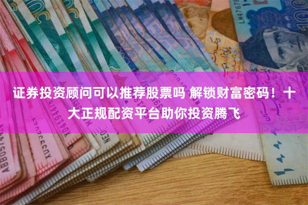 证券投资顾问可以推荐股票吗 解锁财富密码！十大正规配资平台助你投资腾飞