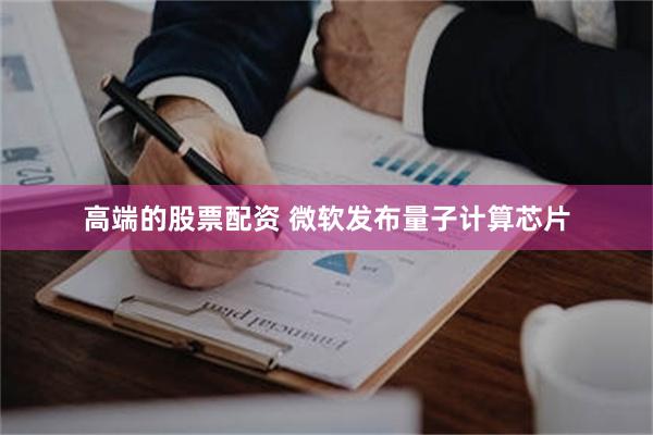 高端的股票配资 微软发布量子计算芯片