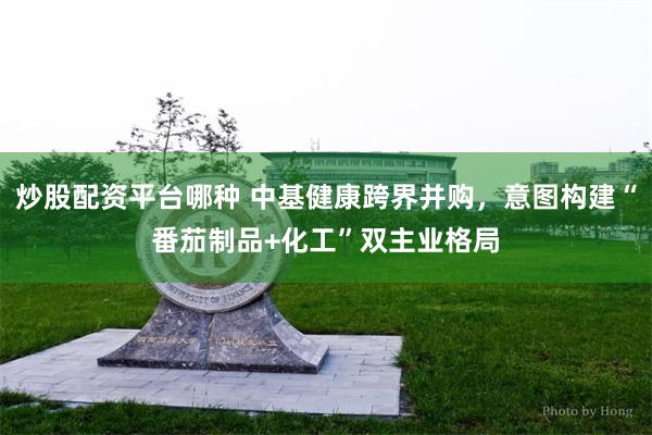 炒股配资平台哪种 中基健康跨界并购，意图构建“番茄制品+化工”双主业格局