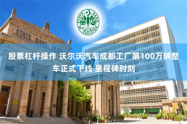 股票杠杆操作 沃尔沃汽车成都工厂第100万辆整车正式下线 里程碑时刻