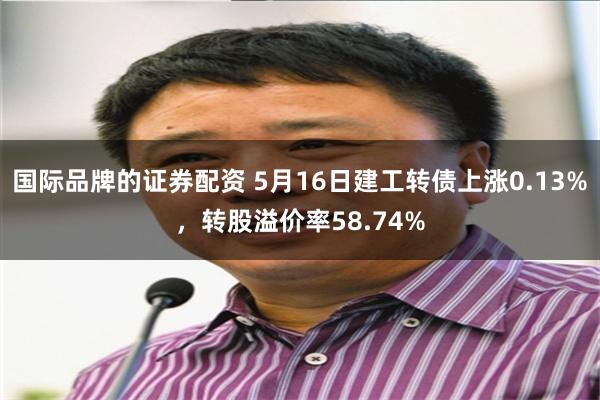 国际品牌的证券配资 5月16日建工转债上涨0.13%，转股溢价率58.74%