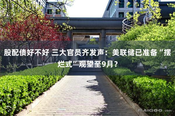 股配债好不好 三大官员齐发声：美联储已准备“摆烂式”观望至9月？