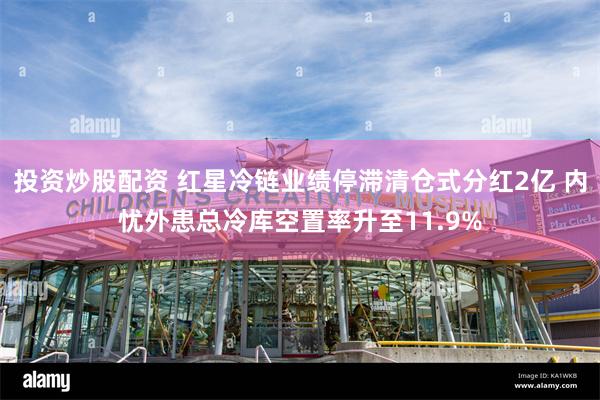 投资炒股配资 红星冷链业绩停滞清仓式分红2亿 内忧外患总冷库空置率升至11.9%