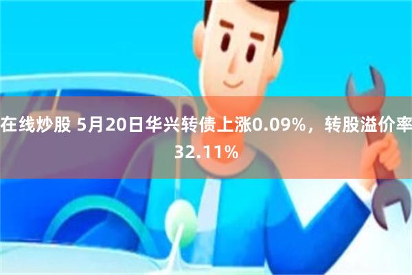 在线炒股 5月20日华兴转债上涨0.09%，转股溢价率32.11%
