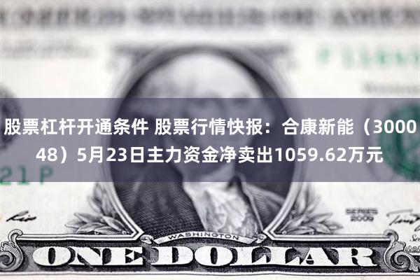 股票杠杆开通条件 股票行情快报：合康新能（300048）5月23日主力资金净卖出1059.62万元