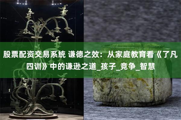 股票配资交易系统 谦德之效：从家庭教育看《了凡四训》中的谦逊之道_孩子_竞争_智慧