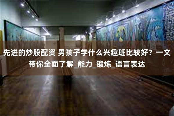 先进的炒股配资 男孩子学什么兴趣班比较好？一文带你全面了解_能力_锻炼_语言表达