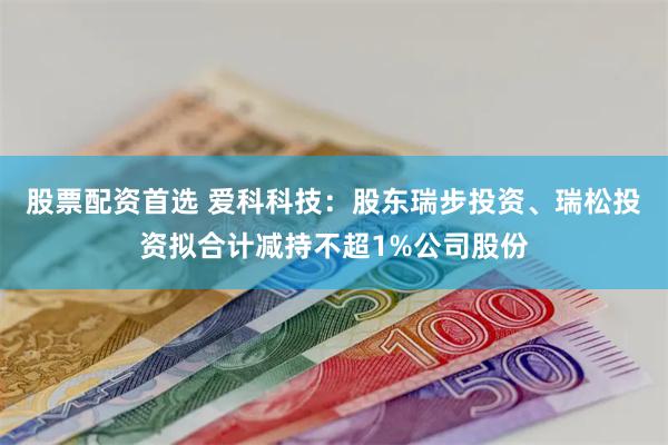 股票配资首选 爱科科技：股东瑞步投资、瑞松投资拟合计减持不超1%公司股份