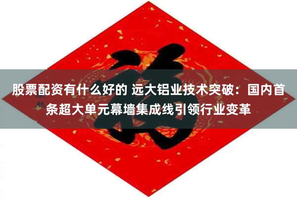股票配资有什么好的 远大铝业技术突破：国内首条超大单元幕墙集成线引领行业变革