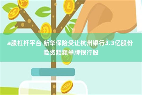 a股杠杆平台 新华保险受让杭州银行3.3亿股份 险资频频举牌银行股