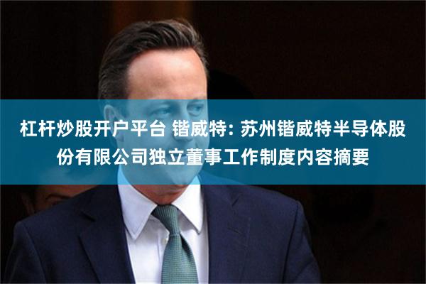 杠杆炒股开户平台 锴威特: 苏州锴威特半导体股份有限公司独立董事工作制度内容摘要