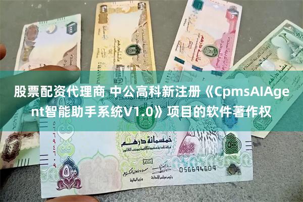 股票配资代理商 中公高科新注册《CpmsAIAgent智能助手系统V1.0》项目的软件著作权