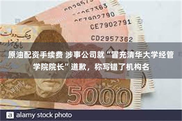 原油配资手续费 涉事公司就“冒充清华大学经管学院院长”道歉，称写错了机构名