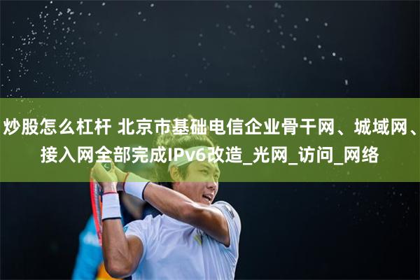 炒股怎么杠杆 北京市基础电信企业骨干网、城域网、接入网全部完成IPv6改造_光网_访问_网络