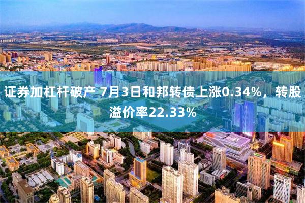 证券加杠杆破产 7月3日和邦转债上涨0.34%，转股溢价率22.33%